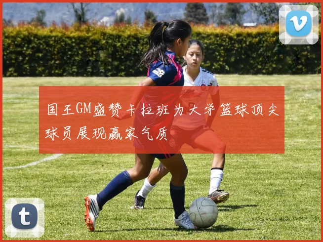国王GM盛赞卡拉班为大学篮球顶尖球员展现赢家气质