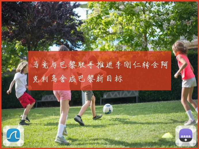 马竞与巴黎联手推进李刚仁转会阿克利乌舍成巴黎新目标