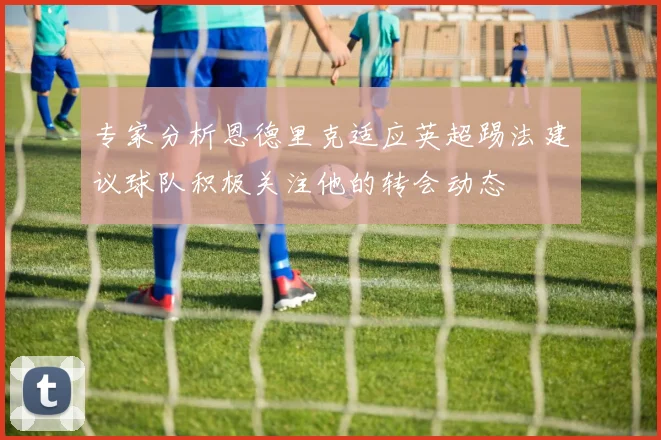 专家分析恩德里克适应英超踢法建议球队积极关注他的转会动态