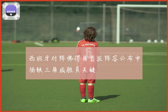 西班牙对阵佛得角首发阵容公布中场铁三角成胜负关键