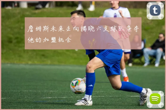 詹姆斯未来去向揭晓六支球队争夺他的加盟机会