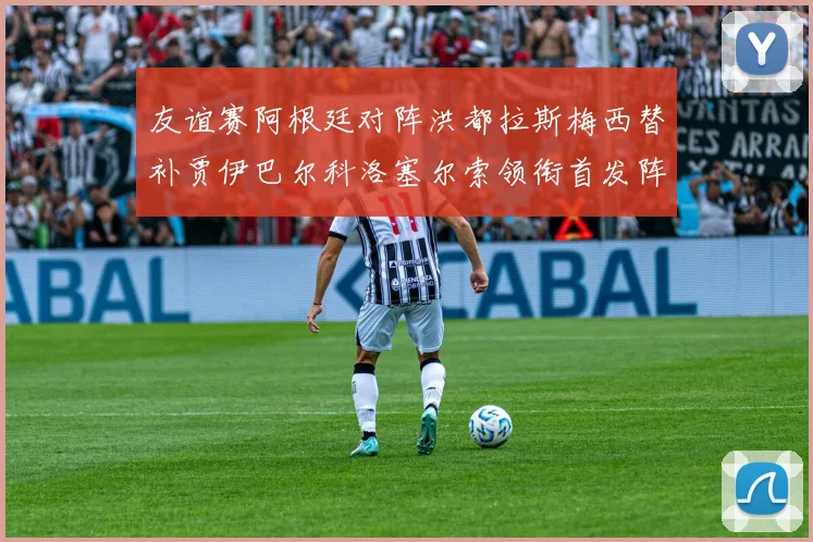 友谊赛阿根廷对阵洪都拉斯梅西替补贾伊巴尔科洛塞尔索领衔首发阵容