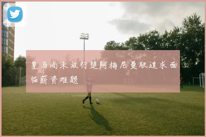 皇马尚未放行楚阿梅尼曼联追求面临薪资难题