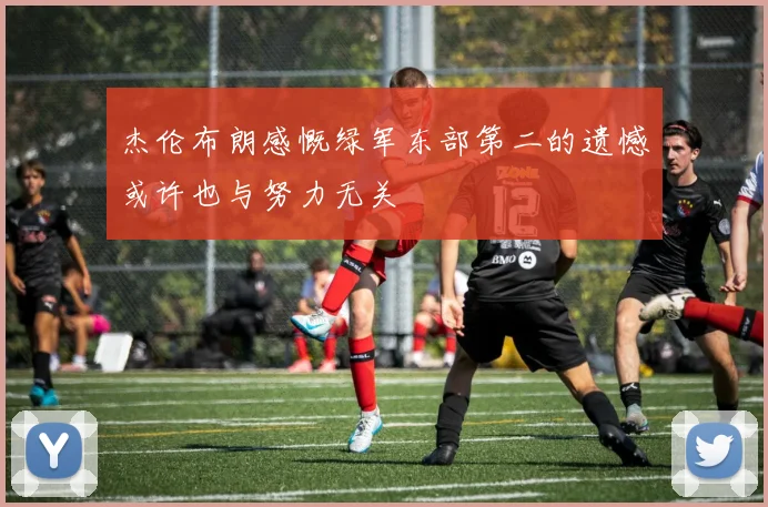 杰伦布朗感慨绿军东部第二的遗憾或许也与努力无关