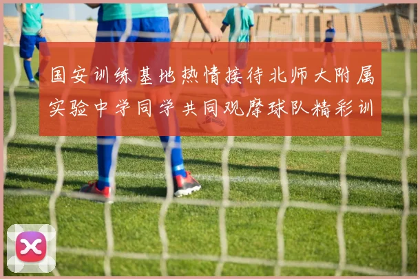 国安训练基地热情接待北师大附属实验中学同学共同观摩球队精彩训练活动
