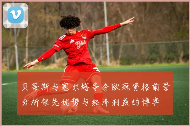 贝蒂斯与塞尔塔争夺欧冠资格前景分析领先优势与经济利益的博弈