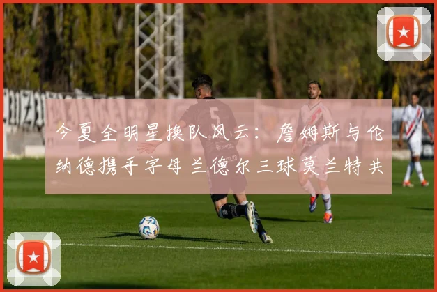 今夏全明星换队风云：詹姆斯与伦纳德携手字母兰德尔三球莫兰特共创辉煌